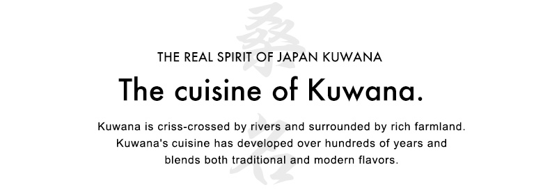 The cuisine of Kuwana.Kuwana is criss-crossed by rivers and surrounded by rich farmland. Kuwana's
cuisine has developed over hundreds of years and blends both traditional
and modern flavors.