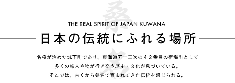 『日本の伝統にふれる場所』名将が治めた城下町であり、東海道五十三次の宿場町として多くの旅人や物が行き交う歴史・文化が息づいている。そこでは、古くから桑名で育まれてきた伝統を感じられる。